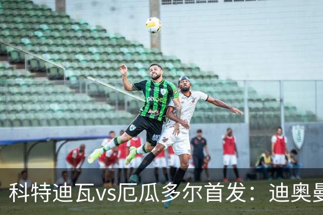科特迪瓦vs厄瓜多尔首发：迪奥曼德PK凯塞多，凯西、因卡皮耶出战